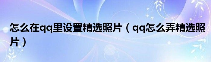 怎么在qq里设置精选照片（qq怎么弄精选照片）