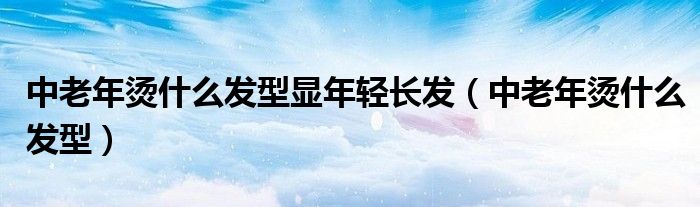 中老年烫什么发型显年轻长发（中老年烫什么发型）