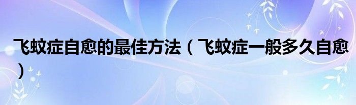 飞蚊症自愈的最佳方法（飞蚊症一般多久自愈）