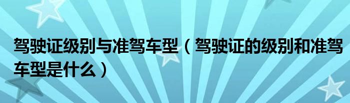 驾驶证级别与准驾车型（驾驶证的级别和准驾车型是什么）
