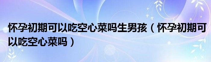 怀孕初期可以吃空心菜吗生男孩（怀孕初期可以吃空心菜吗）