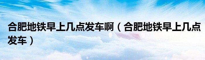 合肥地铁早上几点发车啊（合肥地铁早上几点发车）