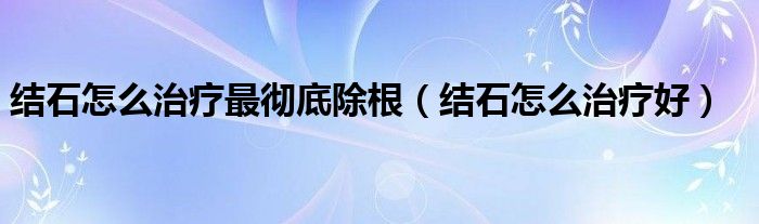 结石怎么治疗最彻底除根（结石怎么治疗好）