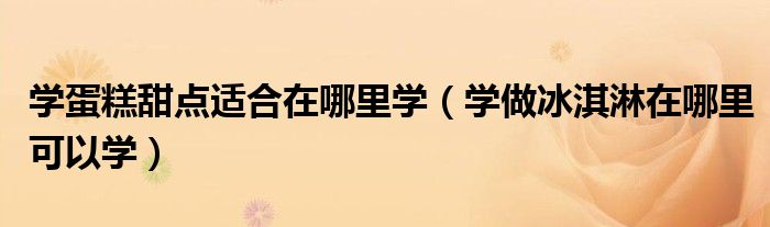 学蛋糕甜点适合在哪里学（学做冰淇淋在哪里可以学）