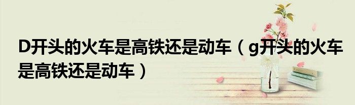 D开头的火车是高铁还是动车（g开头的火车是高铁还是动车）