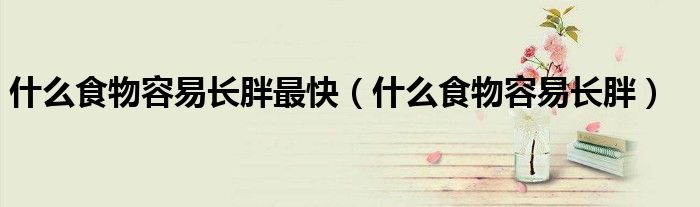 什么食物容易长胖最快（什么食物容易长胖）