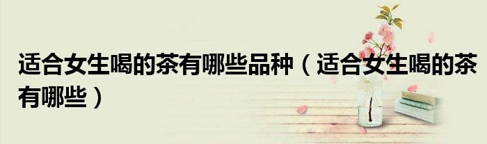 适合女生喝的茶有哪些品种（适合女生喝的茶有哪些）