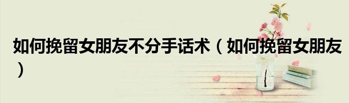 如何挽留女朋友不分手话术（如何挽留女朋友）