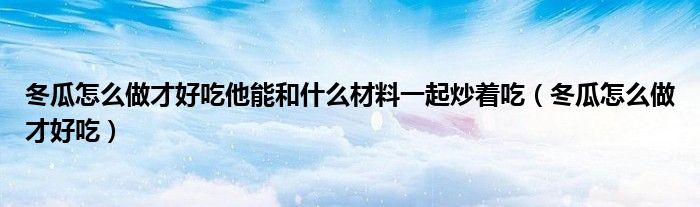 冬瓜怎么做才好吃他能和什么材料一起炒着吃（冬瓜怎么做才好吃）