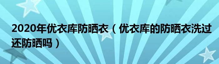 2020年优衣库防晒衣（优衣库的防晒衣洗过还防晒吗）