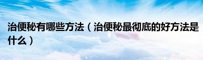 治便秘有哪些方法（治便秘最彻底的好方法是什么）