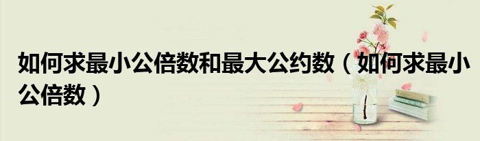 如何求最小公倍数和最大公约数（如何求最小公倍数）