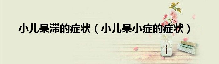 小儿呆滞的症状（小儿呆小症的症状）