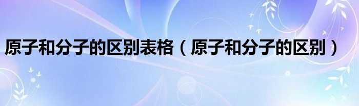 原子和分子的区别表格（原子和分子的区别）