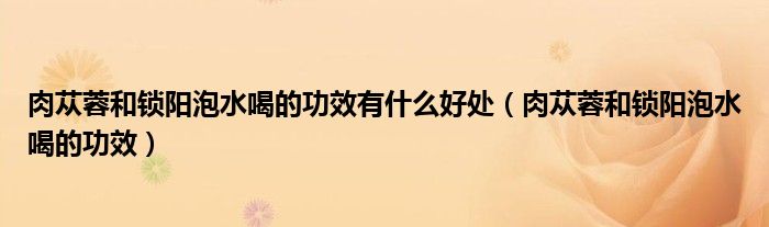 肉苁蓉和锁阳泡水喝的功效有什么好处（肉苁蓉和锁阳泡水喝的功效）