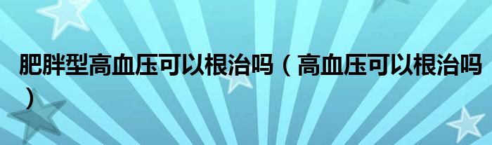 肥胖型高血压可以根治吗（高血压可以根治吗）