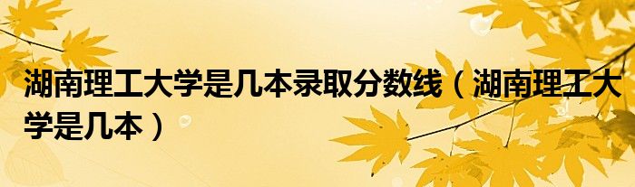 湖南理工大学是几本录取分数线（湖南理工大学是几本）
