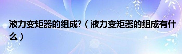 液力变矩器的组成?（液力变矩器的组成有什么）