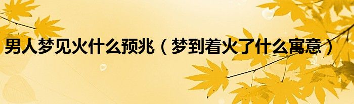 男人梦见火什么预兆（梦到着火了什么寓意）