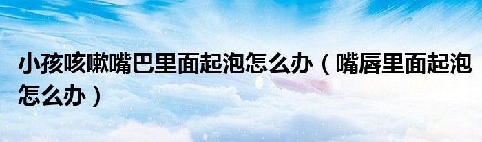 小孩咳嗽嘴巴里面起泡怎么办（嘴唇里面起泡怎么办）