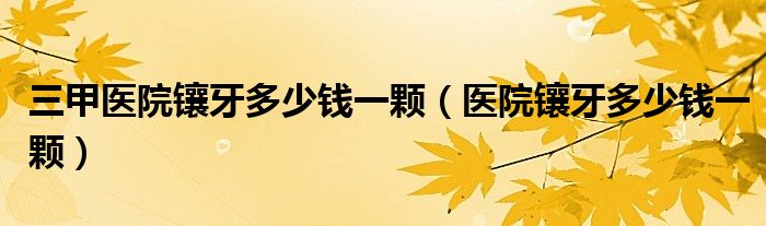 三甲医院镶牙多少钱一颗（医院镶牙多少钱一颗）