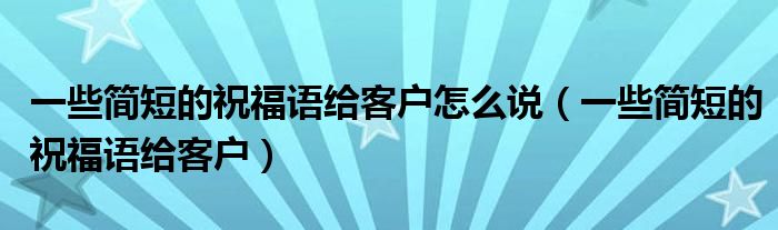 一些简短的祝福语给客户怎么说（一些简短的祝福语给客户）