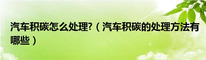 汽车积碳怎么处理?（汽车积碳的处理方法有哪些）