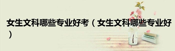 女生文科哪些专业好考（女生文科哪些专业好）