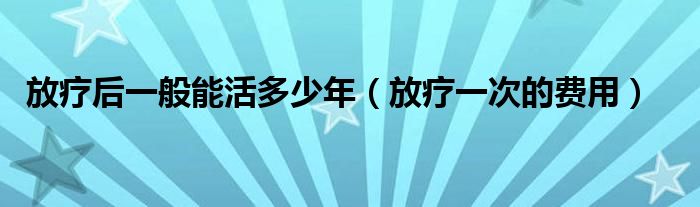 放疗后一般能活多少年（放疗一次的费用）