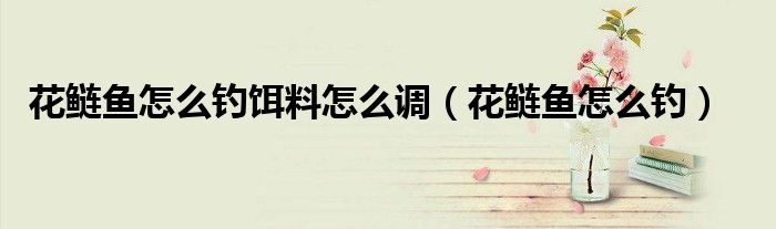 花鲢鱼怎么钓饵料怎么调（花鲢鱼怎么钓）