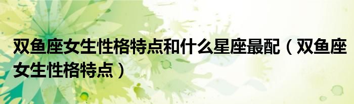 双鱼座女生性格特点和什么星座最配（双鱼座女生性格特点）