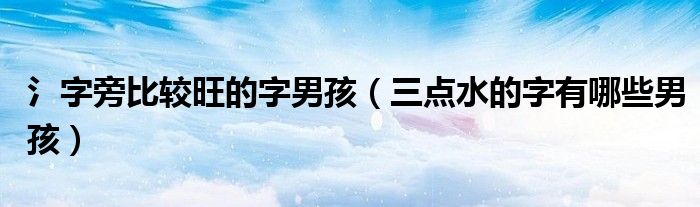 氵字旁比较旺的字男孩（三点水的字有哪些男孩）