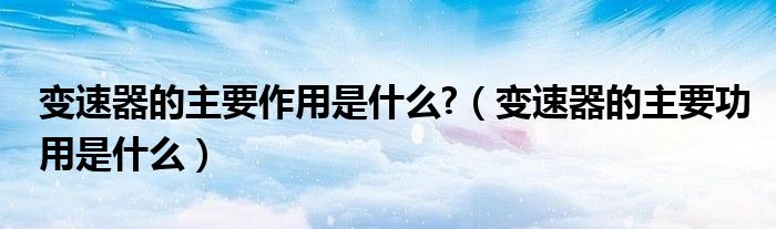 变速器的主要作用是什么?（变速器的主要功用是什么）