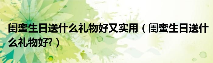 闺蜜生日送什么礼物好又实用（闺蜜生日送什么礼物好?）