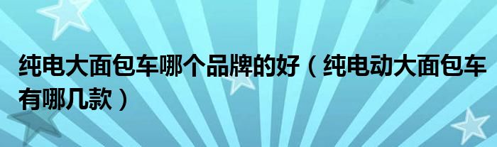纯电大面包车哪个品牌的好（纯电动大面包车有哪几款）