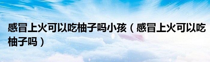 感冒上火可以吃柚子吗小孩（感冒上火可以吃柚子吗）