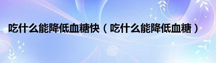 吃什么能降低血糖快（吃什么能降低血糖）