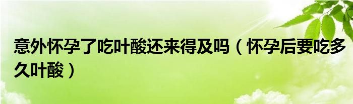 意外怀孕了吃叶酸还来得及吗（怀孕后要吃多久叶酸）