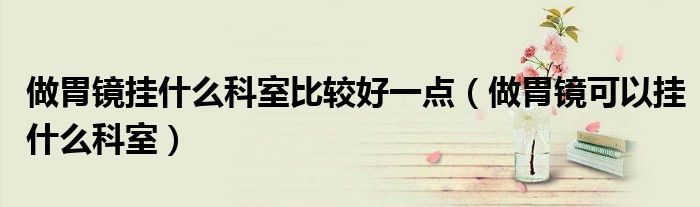 做胃镜挂什么科室比较好一点（做胃镜可以挂什么科室）