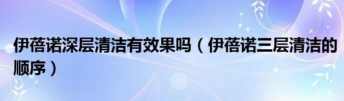 伊蓓诺深层清洁有效果吗（伊蓓诺三层清洁的顺序）