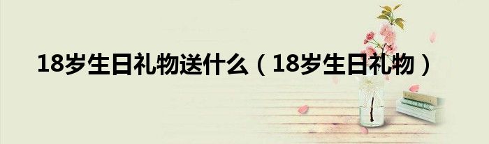 18岁生日礼物送什么（18岁生日礼物）