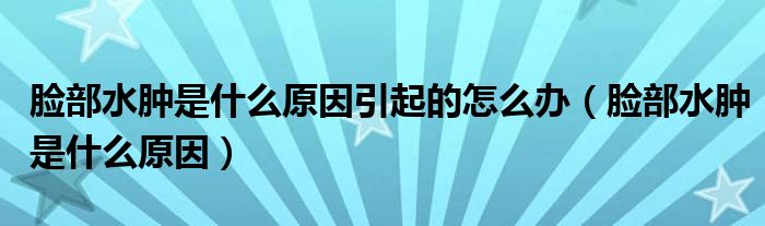 脸部水肿是什么原因引起的怎么办（脸部水肿是什么原因）