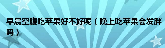 早晨空腹吃苹果好不好呢（晚上吃苹果会发胖吗）