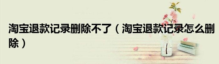 淘宝退款记录删除不了（淘宝退款记录怎么删除）