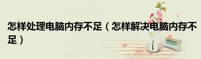 怎样处理电脑内存不足（怎样解决电脑内存不足）