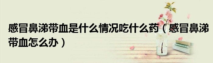 感冒鼻涕带血是什么情况吃什么药（感冒鼻涕带血怎么办）