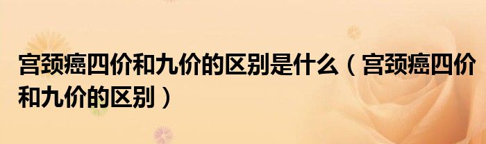 宫颈癌四价和九价的区别是什么（宫颈癌四价和九价的区别）