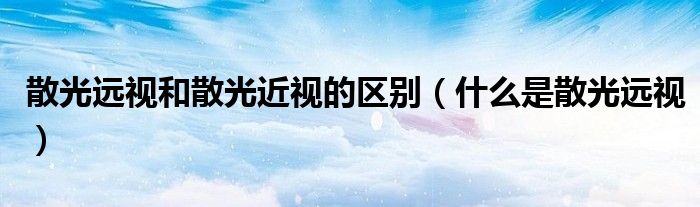 散光远视和散光近视的区别（什么是散光远视）