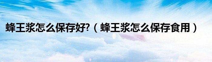 蜂王浆怎么保存好?（蜂王浆怎么保存食用）