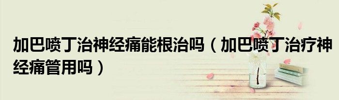 加巴喷丁治神经痛能根治吗（加巴喷丁治疗神经痛管用吗）